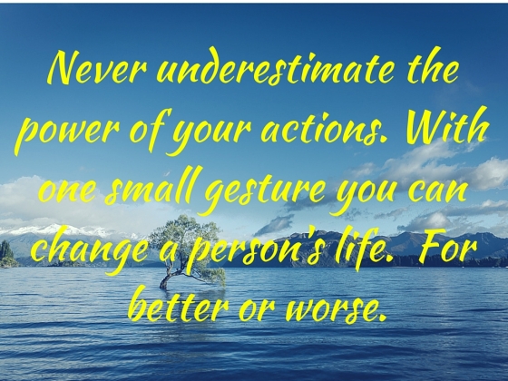 Never underestimate the power of your actions. With one small gesture you can change a person's life. For better or worse.